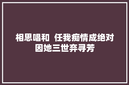 相思唱和  任我痴情成绝对因她三世弃寻芳
