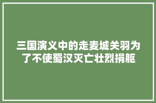 三国演义中的走麦城关羽为了不使蜀汉灭亡壮烈捐躯