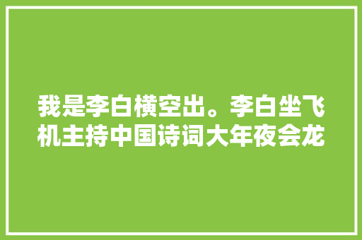 我是李白横空出。李白坐飞机主持中国诗词大年夜会龙洋董卿自叹不如