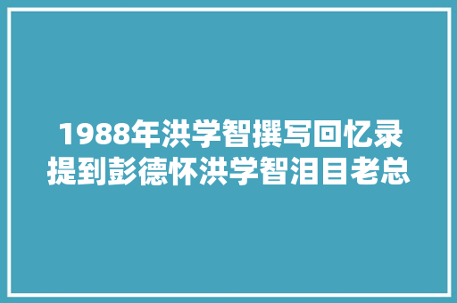1988年洪学智撰写回忆录提到彭德怀洪学智泪目老总真想你啊