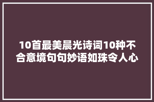 10首最美晨光诗词10种不合意境句句妙语如珠令人心醉神迷