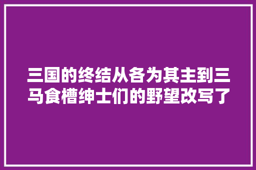 三国的终结从各为其主到三马食槽绅士们的野望改写了时代