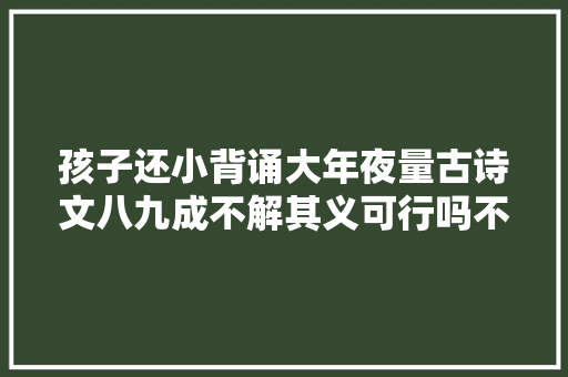 孩子还小背诵大年夜量古诗文八九成不解其义可行吗不如这样做