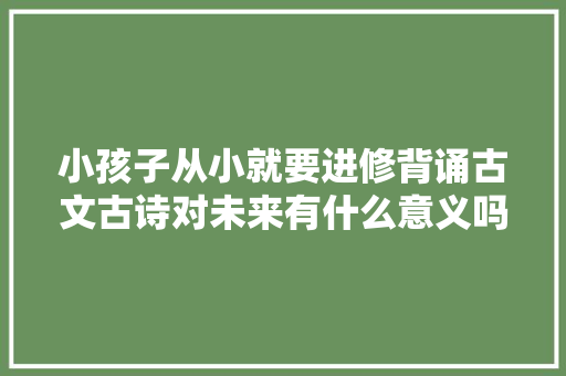 小孩子从小就要进修背诵古文古诗对未来有什么意义吗