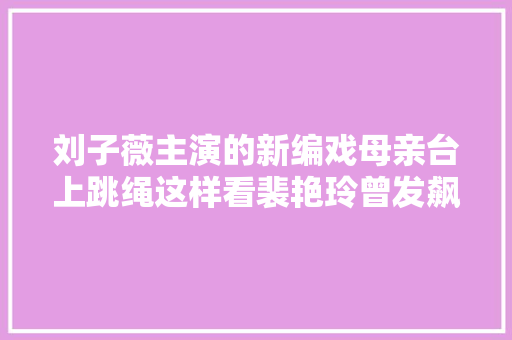 刘子薇主演的新编戏母亲台上跳绳这样看裴艳玲曾发飙没问题