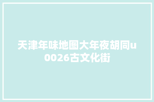 天津年味地图大年夜胡同u0026古文化街 天津年味地图大年夜胡同u0026古文化街
