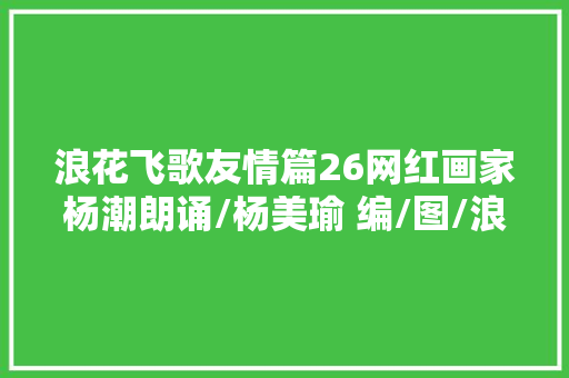 浪花飞歌友情篇26网红画家杨潮朗诵/杨美瑜 编/图/浪子 