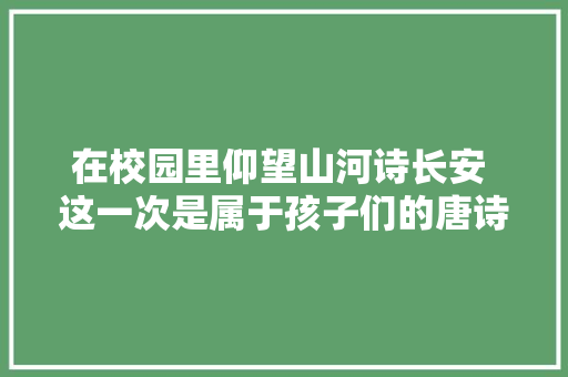 在校园里仰望山河诗长安 这一次是属于孩子们的唐诗狂欢