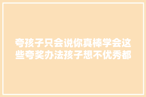 夸孩子只会说你真棒学会这些夸奖办法孩子想不优秀都难