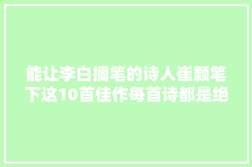 能让李白搁笔的诗人崔颢笔下这10首佳作每首诗都是绝世之作