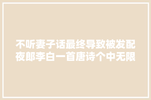 不听妻子话最终导致被发配夜郎李白一首唐诗个中无限悔意