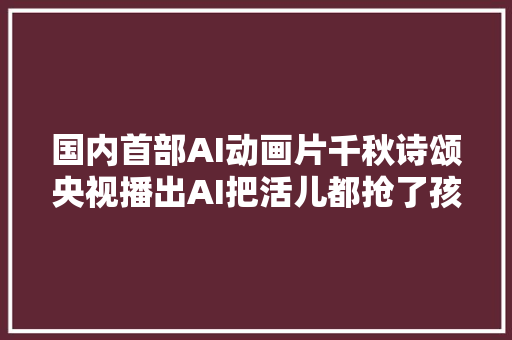 国内首部AI动画片千秋诗颂央视播出AI把活儿都抢了孩子将来还能做什么