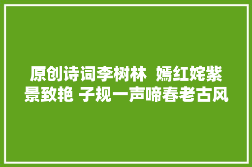 原创诗词李树林  嫣红姹紫景致艳 子规一声啼春老古风咏春六首