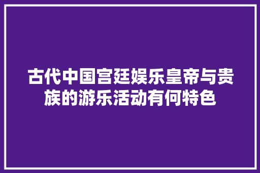 古代中国宫廷娱乐皇帝与贵族的游乐活动有何特色