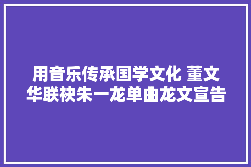 用音乐传承国学文化 董文华联袂朱一龙单曲龙文宣告