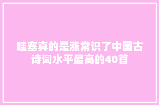 哇塞真的是涨常识了中国古诗词水平最高的40首 哇塞真的是涨常识了中国古诗词水平最高的40首