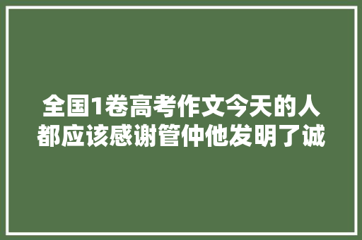全国1卷高考作文今天的人都应该感谢管仲他发明了诚信 全国1卷高考作文今天的人都应该感谢管仲他发明了诚信