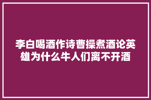 李白喝酒作诗曹操煮酒论英雄为什么牛人们离不开酒