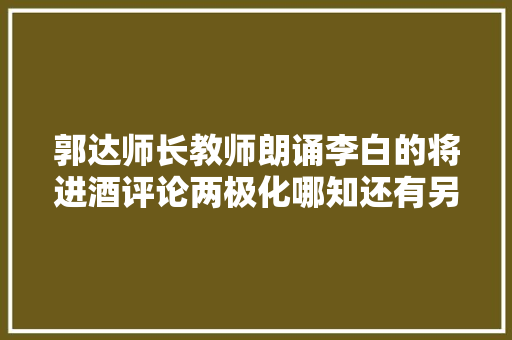 郭达师长教师朗诵李白的将进酒评论两极化哪知还有另一种声音
