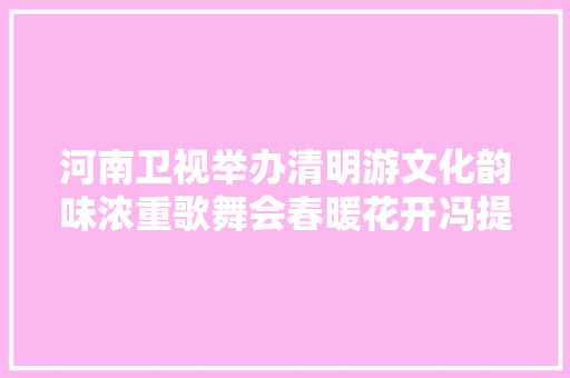 河南卫视举办清明游文化韵味浓重歌舞会春暖花开冯提莫