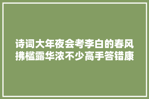 诗词大年夜会考李白的春风拂槛露华浓不少高手答错康震直皱眉 诗词大年夜会考李白的春风拂槛露华浓不少高手答错康震直皱眉