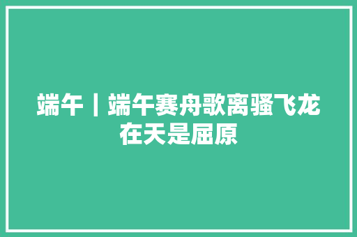 端午｜端午赛舟歌离骚飞龙在天是屈原
