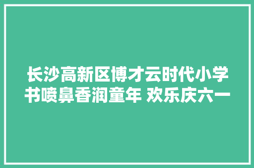 长沙高新区博才云时代小学书喷鼻香润童年 欢乐庆六一 长沙高新区博才云时代小学书喷鼻香润童年 欢乐庆六一