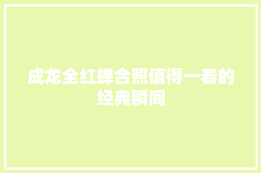 成龙全红蝉合照值得一看的经典瞬间