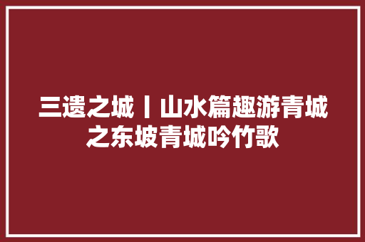 三遗之城丨山水篇趣游青城之东坡青城吟竹歌
