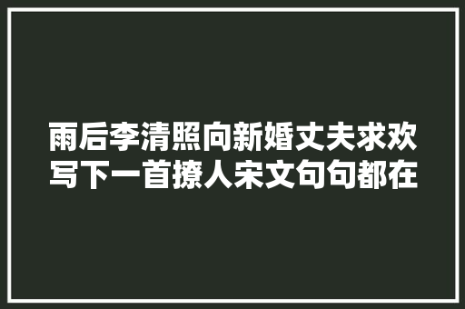 雨后李清照向新婚丈夫求欢写下一首撩人宋文句句都在诉说相思 雨后李清照向新婚丈夫求欢写下一首撩人宋文句句都在诉说相思