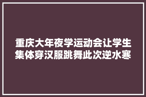 重庆大年夜学运动会让学生集体穿汉服跳舞此次逆水寒终于站起来了