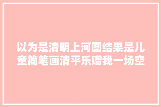 以为是清明上河图结果是儿童简笔画清平乐赠我一场空欢快