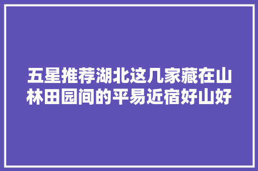 五星推荐湖北这几家藏在山林田园间的平易近宿好山好水好风光