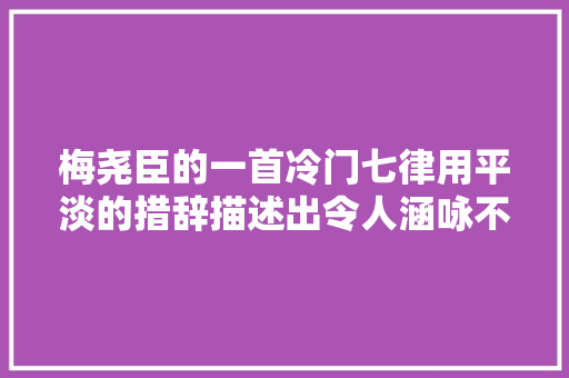 梅尧臣的一首冷门七律用平淡的措辞描述出令人涵咏不尽的画意 梅尧臣的一首冷门七律用平淡的措辞描述出令人涵咏不尽的画意
