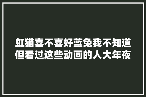 虹猫喜不喜好蓝兔我不知道但看过这些动画的人大年夜概都老了