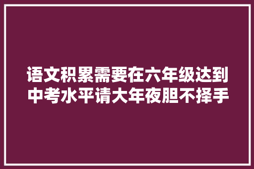 语文积累需要在六年级达到中考水平请大年夜胆不择手段地去搞语文
