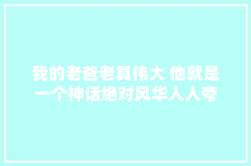 我的老爸老真伟大 他就是一个神话绝对风华人人夸