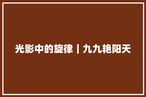 光影中的旋律|九九艳阳天 光影中的旋律|九九艳阳天