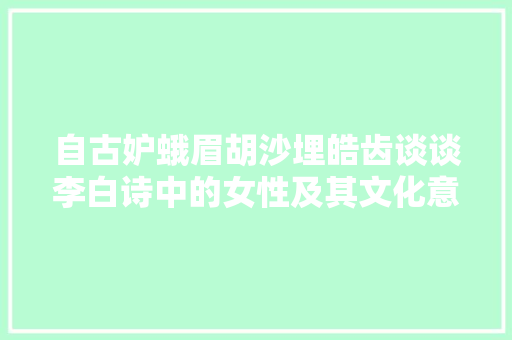 自古妒蛾眉胡沙埋皓齿谈谈李白诗中的女性及其文化意蕴 自古妒蛾眉胡沙埋皓齿谈谈李白诗中的女性及其文化意蕴