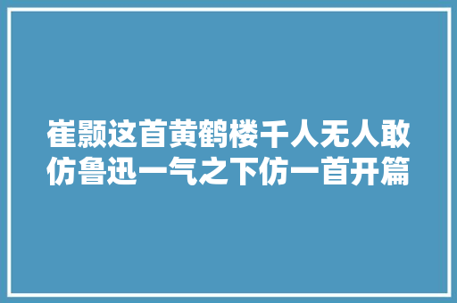 崔颢这首黄鹤楼千人无人敢仿鲁迅一气之下仿一首开篇就惊艳