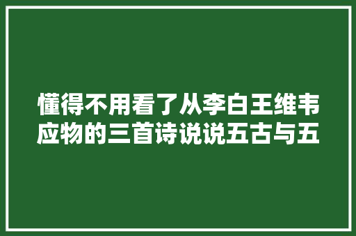 懂得不用看了从李白王维韦应物的三首诗说说五古与五律的差异 懂得不用看了从李白王维韦应物的三首诗说说五古与五律的差异
