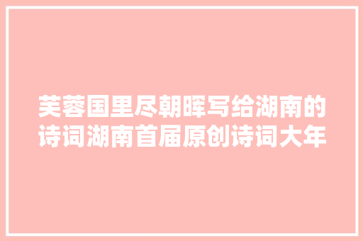 芙蓉国里尽朝晖写给湖南的诗词湖南首届原创诗词大年夜赛启动万元大年夜奖等你拿 芙蓉国里尽朝晖写给湖南的诗词湖南首届原创诗词大年夜赛启动万元大年夜奖等你拿