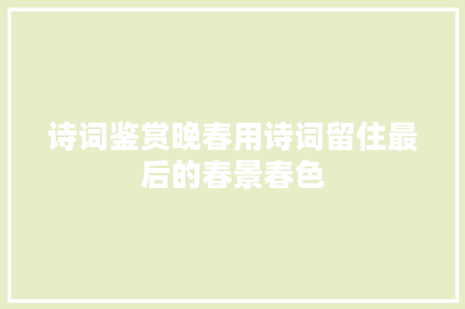 诗词鉴赏晚春用诗词留住最后的春景春色 诗词鉴赏晚春用诗词留住最后的春景春色
