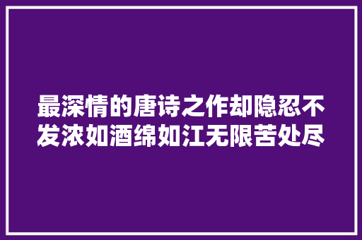 最深情的唐诗之作却隐忍不发浓如酒绵如江无限苦处尽在个中