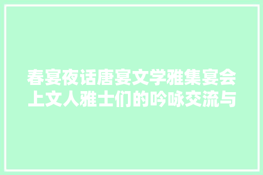 春宴夜话唐宴文学雅集宴会上文人雅士们的吟咏交流与文学风姿