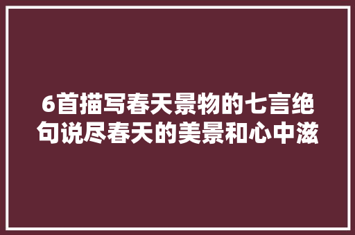 6首描写春天景物的七言绝句说尽春天的美景和心中滋味