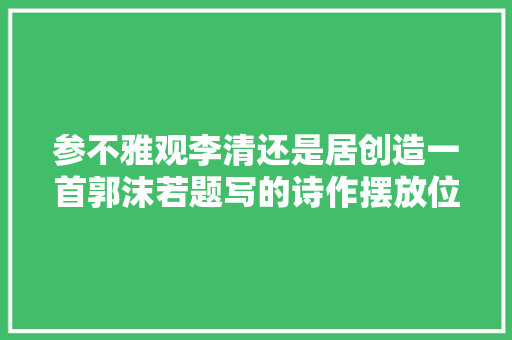 参不雅观李清还是居创造一首郭沫若题写的诗作摆放位置令人不解