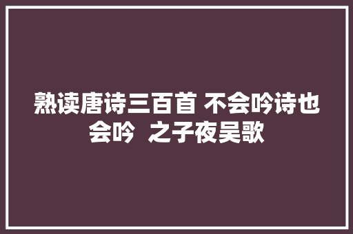 熟读唐诗三百首 不会吟诗也会吟  之子夜吴歌 熟读唐诗三百首 不会吟诗也会吟  之子夜吴歌
