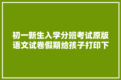 初一新生入学分班考试原版语文试卷假期给孩子打印下来练一练 初一新生入学分班考试原版语文试卷假期给孩子打印下来练一练