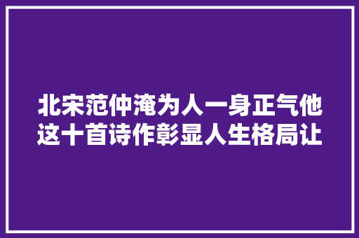 北宋范仲淹为人一身正气他这十首诗作彰显人生格局让人崇拜 北宋范仲淹为人一身正气他这十首诗作彰显人生格局让人崇拜